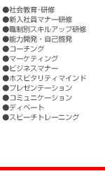 ●社会教育･研修 ●新入社員マナー研修 ●職制別スキルアップ研修 ●能力開発・自己啓発 ●コーチング ●マーケティング ●ビジネスマナー ●ホスピタリティマインド ●プレゼンテーション ●コミュニケーション ●ディベート ●スピーチトレーニング
