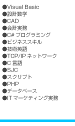 ●Visual Basic ●設計数学 ●CAD ●会計実務 ●C#プログラミング ●ビジネススキル ●技術英語 ●TCP/IPネットワーク ●C言語 ●SJC ●スクリプト ●PHP ●データベース ●ITマーケティング実務